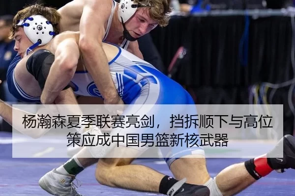 杨瀚森夏季联赛亮剑，挡拆顺下与高位策应成中国男篮新核武器