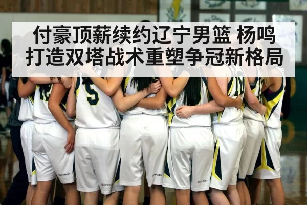 付豪顶薪续约辽宁男篮 杨鸣打造双塔战术重塑争冠新格局