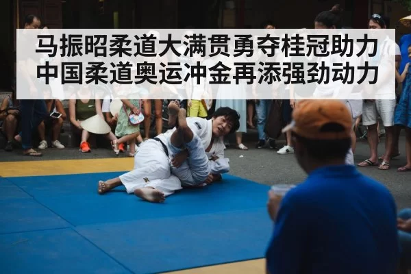 马振昭柔道大满贯勇夺桂冠助力中国柔道奥运冲金再添强劲动力