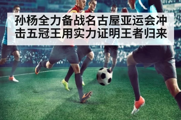 孙杨全力备战名古屋亚运会冲击五冠王用实力证明王者归来
